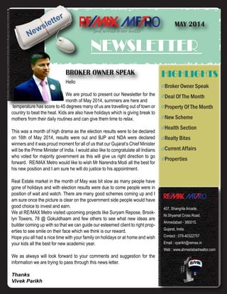 o
NEWSLETTER
MAY 2014
Good service is our motto
Broker Owner Speak
Deal Of The Month
Property Of The Month
New Scheme
Health Section
Realty Bites
Current Affairs
Properties
HIGHLIGHTS
o
407, Shangrila Arcade,
Nr.Shyamal Cross Road,
Ahmedabad - 380015.
Gujarat, India.
Contact : 079-40322757
Email : vparikh@remax.in
Web : www.ahmedabadrealtor.com
BROKER OWNER SPEAK
temperature has score to 45 degrees many of us are travelling out of town or
country to beat the heat. Kids are also have holidays which is giving break to
mothers from their daily routines and can give them time to relax.
This was a month of high drama as the election results were to be declared
on 16th of May 2014, results were out and BJP and NDA were declared
winners and it was proud moment for all of us that our Gujarat’s Chief Minister
will be the Prime Minister of India. I would also like to congratulate all Indians
who voted for majority government as this will give us right direction to go
forward. RE/MAX Metro would like to wish Mr Narendra Modi all the best for
his new position and I am sure he will do justice to his appointment.
Real Estate market in the month of May was bit slow as many people have
gone of holidays and with election results were due to come people were in
position of wait and watch. There are many good schemes coming up and I
am sure once the picture is clear on the government side people would have
good choice to invest and earn.
We at RE/MAX Metro visited upcoming projects like Suryam Repose, Brook-
lyn Towers, 78 @ Gokuldhaam and few others to see what new ideas are
builder coming up with so that we can guide our esteemed client to right prop-
erties to see smile on their face which we think is our reward.
Hope you all had a nice time with your family on holidays or at home and wish
your kids all the best for new academic year.
We as always will look forward to your comments and suggestion for the
information we are trying to pass through this news letter.
Thanks
Vivek Parikh
Hello
We are proud to present our Newsletter for the
month of May 2014, summers are here and
 