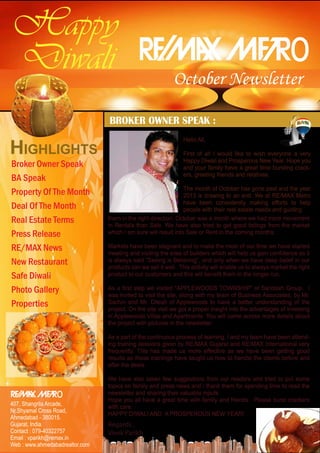 Happy
Diwali

o

October Newsletter

BROKER OWNER SPEAK :

HIGHLIGHTS
Broker Owner Speak
BA Speak
Property Of The Month
Deal Of The Month
Real Estate Terms
Press Release
RE/MAX News
New Restaurant
Safe Diwali
Photo Gallery
Properties

Hello All,
First of all I would like to wish everyone a very
Happy Diwali and Prosperous New Year. Hope you
and your family have a great time bursting crackers, greeting friends and relatives.
The month of October has gone past and the year
2013 is drawing to an end. We at RE/MAX Metro
have been consistently making efforts to help
people with their real estate needs and guiding
them in the right direction. October was a month where we had more movement
in Rentals than Sale. We have also tried to get good listings from the market
which I am sure will result into Sale or Rent in the coming months.
Markets have been stagnant and to make the most of our time we have started
meeting and visiting the sites of builders which will help us gain confidence as it
is always said “Seeing is Believing”, and only when we have deep belief in our
products can we sell it well. This activity will enable us to always market the right
product to our customers and this will benefit them in the longer run.
As a first step we visited “APPLEWOODS TOWNSHIP” of Sandesh Group. I
was invited to visit the site, along with my team of Business Associates, by Mr.
Sachin and Mr. Ditesh of Applewoods to have a better understanding of the
project. On the site visit we got a proper insight into the advantages of investing
in Applewoods Villas and Apartments. You will come across more details about
the project with pictures in the newsletter.
As a part of the continuous process of learning, I and my team have been attending training sessions given by RE/MAX Gujarat and RE/MAX International very
frequently. This has made us more effective as we have been getting good
results as these trainings have taught us how to handle the clients before and
after the deals.

o

407, Shangrila Arcade,
Nr.Shyamal Cross Road,
Ahmedabad - 380015.
Gujarat, India.
Contact : 079-40322757
Email : vparikh@remax.in
Web : www.ahmedabadrealtor.com

We have also taken few suggestions from our readers and tried to put some
topics on family and press news and I thank them for spending time to read the
newsletter and sharing their valuable inputs.
Hope you all have a great time with family and friends. Please burst crackers
with care.
HAPPY DIWALI AND A PROSPEROUS NEW YEAR!

Regards ,
Vivek Parikh

 