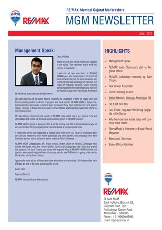 MGM NEWSLETTER
June - 2013
RE/MAX MGM
Safal Profitaire, Block A, G5,
Corporate Road, Opp.
Prahladnagar Garden Road,
Ahmedabad – 380 015
Phone : +91 99090 66999
Email: mgm@remax.in
Management Speak:
Dear Affiliates,
Month of June was full of events and updates
in our region. That motivates me to write this
section of newsletter.
I welcome all new associates in RE/MAX
MGM Region who have joined in the month of
June and wish them all the best and would like
to tell them to take advantage of Trainings like
initial BA Induction training, Online training
being imparted every Wednesday and soon we
are starting Class room training as demanded
by few of our associates and broker owners.
We have seen one of the worst natural calamities in Uttrakhand in form of heavy rains and
floods resulting deaths hundreds of pilgrims and local people. RE/MAX MGM is deeply dis-
turbed with this unfortunate event and pays homage to those have lost their lives and wishes
speedy recovery to those who are injured. RE/MAX MGM wholeheartedly lauds the efforts by
our military forces.
Mr. Sam Chopra, Chairman and founder of RE/MAX India visited two of our regions Pune and
Ahmedabad and visited our brokers and discussed growth of RE/MAX network.
RE/MAX MGM is proud to announce that it will be hosting next RRR in Ahmedabad and you all
will be intimated the itineraryand other relevant details at an appropriate time
A networking dinner was organized at Rajpath club where over 100 RE/MAX Associates took
part and did networking with fellow associates and other brokers and prospects who were
invited by various offices to have a feel of power of RE/MAX Network
RE/MAX MGM Congratulates Mr. Anand Choksi, Broker Owner of RE/MAX Advantage who
moved into bigger office this month and Mr. Sam Chopra inaugurated new office and graced
this occasion. Mr. Sam Chopra also visited new regional office of RE/MAX MGM first time and
spent an evening with regional team discussing plan for next RRR which is going to be held in
Ahmedabad as mentioned above.
I personally thank all our affiliates who have wished me on my birthday. Birthday wishes from
affiliates are one of the most precious gifts for me.
Aashil Patel
Regional Director
RE/MAX Mumbai Gujarat Maharashtra
HighLIGHTS
»» Management Speak
»» RE/MAX India Chairman’s visit to Re-
gional Office
»» RE/MAX Advantage opening by Sam
Chopra
»» New Broker Associates
»» Online Training in June
»» Broker Owners’ Breakfast Meeting at RO
»» BO & BA SPEAKS
»» Real Estate Regulator Will Bring Oligop-
oly in the Sector
»» Why Mumbai real estate rates will con-
tinue to be stable
»» ShreyaMody’s interview in Estate World
Magazine
»» Events and Seminars
»» Broker Office Activities
RE/MAX Mumbai Gujarat Maharashtra
 