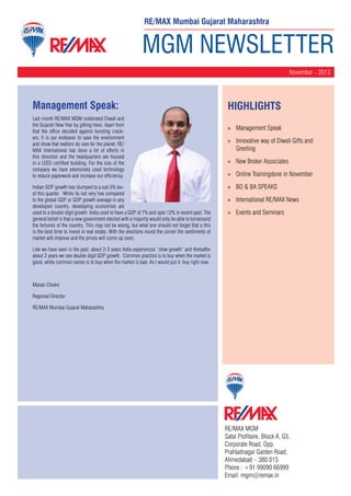 RE/MAX Mumbai Gujarat Maharashtra

MGM NEWSLETTER
November - 2013

Management Speak:
Last month RE/MAX MGM celebrated Diwali and
the Gujarati New Year by gifting trees. Apart from
that the office decided against bursting crackers. It is our endeavor to save the environment
and show that realtors do care for the planet. RE/
MAX International has done a lot of efforts in
this direction and the headquarters are housed
in a LEED certified building. For the size of the
company we have extensively used technology
to reduce paperwork and increase our efficiency.
Indian GDP growth has slumped to a sub 5% level this quarter. While its not very low compared
to the global GDP or GDP growth average in any
developed country, developing economies are
used to a double digit growth. India used to have a GDP of 7% and upto 12% in recent past. The
general belief is that a new government elected with a majority would only be able to turnaround
the fortunes of the country. This may not be wrong, but what one should not forget that a this
is the best time to invest in real estate. With the elections round the corner the sentiments of
market will improve and the prices will come up soon.

HighLIGHTS
»» Management Speak
»» Innovative way of Diwali Gifts and
Greeting
»» New Broker Associates
»» Online Trainingdone in November
»» BO & BA SPEAKS
»» International RE/MAX News
»» Events and Seminars

Like we have seen in the past, about 2-3 years India experiences “slow growth” and thereafter
about 2 years we see double digit GDP growth. Common practice is to buy when the market is
good, while common sense is to buy when the market is bad. As I would put it: buy right now.

Manan Choksi
Regional Director
RE/MAX Mumbai Gujarat Maharashtra

RE/MAX MGM
Safal Profitaire, Block A, G5,
Corporate Road, Opp.
Prahladnagar Garden Road,
Ahmedabad – 380 015
Phone : +91 99090 66999
Email: mgm@remax.in

 