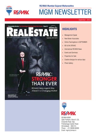 RE/MAX Mumbai Gujarat Maharashtra

MGM NEWSLETTER
September - 2013

HighLIGHTS
»» Management Speak
»» New Broker Associates
»» Online Trainingdone in SEPTEMBER
»» BO & BA SPEAKS
»» International RE/MAX News
»» Events and Seminars
»» Properties for Sale
»» Creative designs for various days
»» Photo Gallery

RE/MAX MGM
Safal Profitaire, Block A, G5,
Corporate Road, Opp.
Prahladnagar Garden Road,
Ahmedabad – 380 015
Phone : +91 99090 66999
Email: mgm@remax.in

 