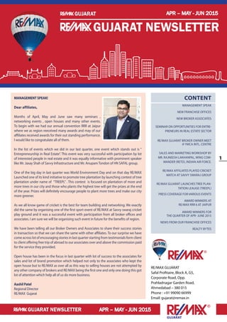 1
Gujarat
APR – MAY - JUN 2015
APR – MAY - JUN 2015
Gujarat
Gujarat newsletter
Gujarat newsletter
RE/MAX GUJARAT
Safal Profitaire, Block A, G5,
Corporate Road, Opp.
Prahladnagar Garden Road,
Ahmedabad – 380 015
Phone : +91 99090 66999
Email: gujarat@remax.in
Content
Management Speak
New Franchise Offices
New Broker Associates
Seminar on Opportunities for Entre-
preneurs in Real Estate Sector
RE/MAX GUJARAT BROKER OWNER MEET
@ YMCA INTL. CENTRE
Sales and Marketing workshop by
Mr. Rajneesh Lakhanpal, Wing Com-
mander (Retd), Indian Air Force.
RE/MAX AFFILIATES PLAYED CRICKET
MATCH AT SAVVY SWARAJ GROUP
RE/MAX GUJARAT launches TREE PLAN-
TATION LEAUGE (TreePL)
PRESS COVERAGE for Various events
Award winners at
RE/MAX RRR 6 at JAIPUR
Award Winners for
the Quarter of Apr- June 2015
News from Our Franchise Offices
Realty Bytes
MANAGEMENT SPEAK!
Dear affiliates,
Months of April, May and June saw many seminars ,
networking events , open houses and many other events.
To begin with we had our annual convention RRR at Jaipur
where we as region reeceived many awards and may of our
affiliates received awards for their out standing performance.
I would like to congratulate all of them.
In the list of events which we did in our last quarter, one event which stands out is “
Entrepreneurship in Real Estate”. This event was very successful with participation by lot
of interested people in real estate and it was equally informative with prominent speaker
like Mr. Jaxay Shah of Savvy Infrastructure and Mr. Anupam Tondon of HN SAFAL group.
One of the big day in last quarter was World Environment Day and on that day RE/MAX
Launched one of its kind initiative to promote tree plantation by launching contest of tree
plantation under name of “TREEPL” . This contest is focused on plantation of more and
more trees in our city and those who plants the highest tree will get the prizes at the end
of the year. Prizes will definitely encourage people to plant more trees and make our city
more greener.
As we all know game of cricket is the best for team building and networking. We exactly
did the same by organising one of the first sport event of RE/MAX at Savvy swaraj cricket
play ground and it was a successful event with participation from all broker offices and
associates. I am sure we will be organising such event in future for the benefits of region.
We have been telling all our Broker Owners and Associates to share their success stories
in transaction so that we can share the same with other affiliates. To our surprise we have
come across lot of encouraging stories in last quarter starting from testimonials form client
to client offering free trip of abroad to our associates over and above the commission paid
for the service they provided.
Open house has been in the focus in last quarter with lot of success to the associates for
sales and lot of brand promotion which helped not only to the associates who kept the
open house but to RE/MAX as over all as this way to selling houses are not attempted by
any other company of brokers and RE/MAX being the first one and only one doing this got
lot of attention which help all of us do more business.
Aashil Patel
Regional Director
RE/MAX Gujarat
APR – MAY - JUN 2015
Gujarat newsletter
Gujarat
 