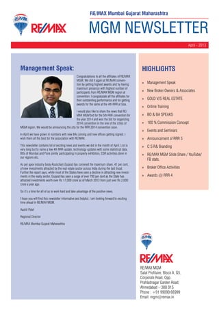 MGM NEWSLETTER
April - 2013
RE/MAX MGM
Safal Profitaire, Block A, G5,
Corporate Road, Opp.
Prahladnagar Garden Road,
Ahmedabad – 380 015
Phone : +91 99090 66999
Email: mgm@remax.in
Management Speak:
Congratulations to all the affiliates of RE/MAX
MGM. We did it again at RE/MAX conven-
tion by getting highest awards and by having
maximum presence with highest number of
participants from RE/MAX MGM region at
convention. I congratulate all the affiliates for
their outstanding performance and for getting
awards for the same at the 4th RRR at Goa.
I would also like to share the news that RE/
MAX MGM bid for the 5th RRR convention for
the year 2014 and won the bid for organizing
2014 convention in the one of the cities of
MGM region. We would be announcing the city for the RRR 2014 convention soon.
In April we have grown in numbers with new BAs joining and new offices getting signed. I
wish them all the best for the association with RE/MAX.
This newsletter contains lot of exciting news and events we did in the month of April. List is
very long but to name a few 4th RRR update, technology updates with some statistical data,
BOs of Mumbai and Pune jointly participating in property exhibition, CSR activities done in
our regions etc.
As per apex industry body Assocham,Gujarat has cornered the maximum share, 41 per cent,
of new investments attracted by the real estate sector across India during the last fiscal.
Further the report says, while most of the States have seen a decline in attracting new invest-
ments in the realty sector, Gujarat has seen a surge of over 700 per cent as the State has
attracted investments worth over Rs 17,000 crore as of March 2013 from just over Rs 2,000
crore a year ago.
So it’s a time for all of us to work hard and take advantage of the positive news.
I hope you will find this newsletter informative and helpful. I am looking forward to exciting
time ahead in RE/MAX MGM.
Aashil Patel
Regional Director
RE/MAX Mumbai Gujarat Maharashtra
HighLIGHTS
»» Management Speak
»» New Broker Owners & Associates
»» GOLD V/S REAL ESTATE
»» Online Training
»» BO & BA SPEAKS
»» 100 % Commission Concept
»» Events and Seminars
»» Announcement of RRR 5
»» C S R& Branding
»» RE/MAX MGM Slide Share / YouTube/
FB stats.
»» Broker Office Activities
»» Awards @ RRR 4
RE/MAX Mumbai Gujarat Maharashtra
 
