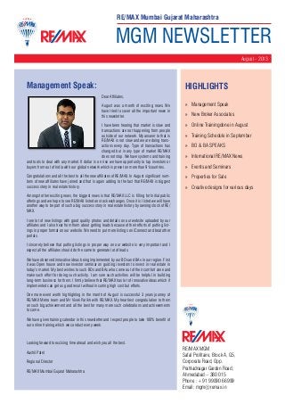 MGM NEWSLETTER
August - 2013
RE/MAX MGM
Safal Profitaire, Block A, G5,
Corporate Road, Opp.
Prahladnagar Garden Road,
Ahmedabad – 380 015
Phone : +91 99090 66999
Email: mgm@remax.in
Management Speak:
Dear Affiliates,
August was a month of exciting news. We
have tried to cover all the important news in
this newsletter.
I have been hearing that market is slow and
transactions are not happening from people
outside of our network. My answer to that is
RE/MAX is not slow and we are doing trans-
actions every day. Type of transactions has
changed but in any type of market RE/MAX
does not stop. We have systems and training
and tools to deal with any market. If dollar is on rise we have opportunity to tap investors or
buyers from out of India with our global network which is preset on more than 91countries.
Congratulations and all the best to all the new affiliates of RE/MAX. In August significant num-
bers of new affiliates have joined and that is again adding to the fact that RE/MAX is biggest
success story in real estate history.
Amongst other exciting news, the biggest news is that RE/MAX LLC is filling for Initial public
offerings and we hope to see RE/MAX listed on stock exchanges. Once it is listed we will have
another way to be part of such a big success story in real estate history by owning stock of RE/
MAX.
I see lot of new listings with good quality photos and details on our website uploaded by our
affiliates and I also hear from them about getting leads because of their efforts of putting list-
ings in proper format on our website. We need to put more listings on iConnect and beat other
portals.
I sincerely believe that putting listings in proper way on our website is very important and I
expect all the affiliates should do the same to generate lot of leads.
We have observed innovative ideas being implemented by our BOs and BAs in our region. First
it was Open house and now investor seminar on guiding investors to invest in real estate in
today’s market. My best wishes to such BOs and BAs who come out of their comfort zone and
make such effort for doing such activity. I am sure such activities will be helpful in building
long-term business for them. I firmly believe that RE/MAX has lot of innovative ideas which if
implemented can get us good result without incurring high cost but efforts.
One more event worth highlighting in the month of August is successful 3 years journey of
RE/MAX Metro team and Mr Vivek Parikh with RE/MAX. My heartiest congratulation to them
on such big achievement and all the best for many more such celebrations and achievements
to come.
We have given training calendar in this newsletter and I expect people to take 100% benefit of
our online training which we conduct every week.
Looking forward to excising time ahead and wish you all the best.
Aashil Patel
Regional Director
RE/MAX Mumbai Gujarat Maharashtra
HighLIGHTS
»» Management Speak
»» New Broker Associates
»» Online Trainingdone in August
»» Training Schedule in September
»» BO & BA SPEAKS
»» International RE/MAX News
»» Events and Seminars
»» Properties for Sale
»» Creative designs for various days
RE/MAX Mumbai Gujarat Maharashtra
 