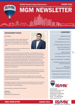 MGM NEWSLETTER 
1 
RE/MAX MUMBAI –GUJARAT – MAHARASHTRAA 
AUGUST 2014 
RE/MAX MGM 
Safal Profitaire, Block A, G5, 
Corporate Road, Opp. 
Prahladnagar Garden Road, 
Ahmedabad – 380 015 
Phone : +91 99090 66999 
Email: mgm@remax.in 
CONTENT 
MANAGEMENT SPEAK 
NEW BROKER ASSOCIATES 
ONLINE TRAINING IN AUGUST 2014 
UP COMING TRAININGS AND EVENTS 
BA INDUCTION TRAINING FOR 
NEWLY JOINED ASSOCIATES 
MONTHLY BO MEET 
AT REGIONAL OFFICEFRO IN PUNE 
VISIT TO NAR Convention – Kolkata 
CRISIL - STAR RATED PROJECTS – AHMEDABAD 
FEW GAME CHANGING ADVICE FROM 
REAL ESTATE INVESTORS 
HOME LOANS: 
MAKING MOST OF HEADWINDS 
NEWS FROM RE/MAX FRANCHISE OFFICES 
CHANGING FACE OF THANE REAL ESTATE 
REAL ESTATE NEWS BYTES OF AUGUST: 
MANAGEMENT SPEAK! 
Dear Affiliates, 
It give me immense pleasure while conveying activities done 
for the month of August in our region. Firstly I would like to 
congratulate our newly joined affiliate in the month of august 
. They are not one, two or five but fourteen new associates this 
month. 
Congratulations and all the best to all the new affiliates who have 
joined RE/MAX in the month of August. 
Though the month of August had many festivals and celebration, For RE/MAX MGM the month was 
eventful with lot of positive things happening within region and within our industry. Economy is giving 
positive sign and it is visible in stock market and soon it is expected to reflect the same in real estate 
market. India’s economic growth continues to gain momentum while most major economies are seeing 
stable prospects, according to Paris-based think-tank OECD. The country’s growth touched 5.7 per 
cent in April-June quarter, the highest in two-and-a-half years. Also UK’s Maplecroft firm has ranked 
India at No. 1 in terms of economic opportunities for investors, whose interest in the country has spiked 
dramatically since the general elections. Officials close to the development said India has now become 
the fifth most requested country in terms of risk and opportunity reports from rating agencies and risk-mapping 
firms such as Maplecroft. 
With all these positive signs of Indian economy, real estate market also looking positive in coming time 
with festive season starting next month we expect to gain more market share in broking market. We are 
also expected to get big amount of money as Private equity in real estate in times to come. 
Region has done lot of activities in terms of training to all our affiliates and has also started online 
monthly BO meeting connecting BOs from various parts of MGM for interactive session and knowledge 
sharing by Successful BO to other BOs. 
With ‘Shraadh’ coming in next month there is expected some slow down in transaction but I expect that 
all the affiliate would build strong pipe line for transactions once the Shraddh gets over and Navratri 
Starts you all get lot of transactions happening. 
Happy Prospecting and wishing you best of times ahead. 
Aashil Patel 
Regional Director 
RE/MAX Mumbai Gujarat Maharashtra 
MGM NEWSLETTER 
RE/MAX Mumbai Gujarat Maharashtra AUGUST 2014 
 