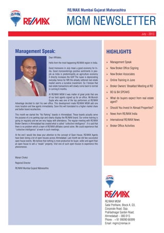 MGM NEWSLETTER
July - 2013
RE/MAX MGM
Safal Profitaire, Block A, G5,
Corporate Road, Opp.
Prahladnagar Garden Road,
Ahmedabad – 380 015
Phone : +91 99090 66999
Email: mgm@remax.in
Management Speak:
Dear Affiliates,
Hello from the most happening RE/MAX region in India.
Good monsoons in July mean a good economy for In-
dia. Good monsoonbrings positive sentiments in peo-
ple as India is predominantly an agriculture economy
it directly increases the GDP. The rupee is depreciating
everyday hence for NRI the already softened real estate
market seems a lucrative investment. So I foresee that
real estate transactions will slowly come back to normal
in coming 6 months.
At RE/MAX MGM it was matter of great pride that one
of our best agents signed up for an office. Mr.Munish
Gupta who was one of the top performers at RE/MAX
Advantage decided to start his own office. This development made RE/MAX MGM add one
more location and few agents immediately. Soon this will translated to a higher market share
and better brand recollection.
This month we started the “No Parking” boards in Ahmedabad. These boards actually serve
the purpose of a no parking sign and clearly display the RE/MAX brand. Our online training is
going on regularly and we are very happy with attendance. The regular meeting with RE/MAX
Broker Owners in Ahmedabad has created what is called “collective intelligence”. It is said that
there is no problem which a team of RE/MAX affiliates cannot solve. We could experience that
“collective intelligence” at work in such meetings.
At the end I would like draw your attention to the concept of Open House. RE/MAX Agents
have been doing a lot of open houses across Ahmedabad. Last month we did two successful
open house events. We believe that nothing is more productive for buyer, seller and agent than
an open house to sell a “resale” property. Visit one of such open houses to experience this
phenomenon.
Manan Choksi
Regional Director
RE/MAX Mumbai Gujarat Maharashtra
HighLIGHTS
»» Management Speak
»» New Broker Office Signing
»» New Broker Associates
»» Online Training in June
»» Broker Owners’ Breakfast Meeting at RO
»» BO & BA SPEAKS
»» What do buyers expect from real estate
agent?
»» Should You Invest In Abroad Properties?
»» News from RE/MAX India
»» International RE/MAX News
»» Broker Office Activities
RE/MAX Mumbai Gujarat Maharashtra
 