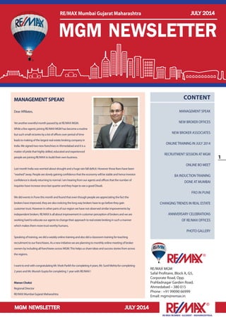 MGM NEWSLETTER JULY 2014
1
RE/MAX MUMBAI –GUJARAT – MAHARASHTRAA
RE/MAX MGM
Safal Profitaire, Block A, G5,
Corporate Road, Opp.
Prahladnagar Garden Road,
Ahmedabad – 380 015
Phone : +91 99090 66999
Email: mgm@remax.in
CONTENT
MANAGEMENT SPEAK
NEW BROKER OFFICES
NEW BROKER ASSOCIATES
ONLINE TRAINING IN JULY 2014
RECRUITMENT SESSION AT MGM
ONLINE BO MEET
BA INDUCTION TRAINING
DONE AT MUMBAI
FRO IN PUNE
CHANGING TRENDS IN REAL ESTATE
ANNIVERSARY CELEBRATIONS
OF RE/MAX OFFICES
PHOTO GALLERY
MANAGEMENTSPEAK!
Dear Affiliates,
Yet another eventful month passed by at RE/MAX MGM.
While a few agents joining RE/MAX MGM has become a routine
but such small victories by a lot of offices over period of time
leads to making of the largest real estate broking company in
India.We signed two new franchises in Ahmedabad and it is a
matter of pride that highly skilled, educated and experienced
people are joining RE/MAX to build their own business.
Last month India was worried about drought and a huge rain fall deficit. However those fears have been
“washed”away. People are slowly gaining confidence that the economy will be stable and hence investor
confidence is slowly returning to normal. I am hearing from our agents and offices that the number of
inquiries have increase since last quarter and they hope to see a good Diwali.
We did events in Pune this month and found that even though people are appreciating the fact the
brokers have improved, they are also noticing the long way brokers have to go before they gain
customer trust. However in other parts of our region we have not observed similar improvements by
independent brokers. RE/MAX Is all about improvement in customer perception of brokers and we are
working hard to educate our agents to change their approach to real estate broking in such a manner
which makes them more trust worthy humans.
Speaking of training, we did a weekly online training and also did a classroom training for teaching
recruitment to our franchisees. As a new initiative we are planning to monthly online meeting of broker
owners by including all franchisees across MGM.This helps us share ideas and success stories from across
the regions.
I want to end with congratulating Mr.Vivek Parikh for completing 4 years, Mr. Sunil Mehta for completing
2 years and Mr. Munish Gupta for completing 1 year with RE/MAX !
MananChoksi
Regional Director
RE/MAX Mumbai Gujarat Maharashtra
MGM NEWSLETTER
RE/MAX Mumbai Gujarat Maharashtra JULY 2014
 