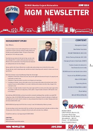 MGM NEWSLETTER JUNE 2014
1
RE/MAX MUMBAI –GUJARAT – MAHARASHTRAA
RE/MAX MGM
Safal Profitaire, Block A, G5,
Corporate Road, Opp.
Prahladnagar Garden Road,
Ahmedabad – 380 015
Phone : +91 99090 66999
Email: mgm@remax.in
CONTENT
Management Speak
New Broker Associates
ONLINE TRAINING IN JUNE 2014
Online Training Calendar JULY 2014
Changing Trends in Real Estate EVENTS
Positive Investor Sentiment In
Real Estate Sector In India
RE/MAX starts its own brand store online
for you to buy RE/MAX products.
REAL ESTATE NEWS
Upcoming Events
RE/MAX INTERNATIONAL NEWS
Photo Gallery
REAL ESTATE & RETAILERS
MANAGEMENTSPEAK!
Dear Affiliates,
It’s a start of July and we are still waiting for Rain to arrive which
is quite late. A weak monsoon is already sending food prices
shooting up and sparking inflation.The price of onions has
climbed over 20% in the past weeks.
Now that new government is formed, all eyes are set on the
Union Budget 2014-15, which will be presented by Finance
Minister in the second week of July. People from all industries
are waiting keenly for the Union Budget.
Having said that the Finance Minister has to address key and pressing concerns faced by the country.
The growth rate, which is heading south, and inflation which is heading north, need to be taken care of on an
urgent basis.
Real estate industry is expecting following things from the budget:
	 Reduction of taxes and removal of service taxes, which significantly increases the price of a property and
burdens the common man.
	 Reduction of repo rates and in turn, the rate of interest on home loans.
	 Providing an‘industry’status to the realty sector. Once it acquires that status, then interest rates by the
banks to the sector will be different. As a result, it will reduce the interest rates that they charge to the
real estate sector.
	 Provision of a single-window clearance for project approvals.The current process for project approvals is
very tedious and there is no transparency in the system. A single-window clearance will help the sector
in the long run.
Amid all these, RE/MAX MGM marches ahead with its renewed marketing efforts and after successful FRO
in Mumbai in May 2014, RE/MAX MGM organized seminars on ChangingTrends in Real Estate in Nashik and
Ahmedabad. It was back to back 3 seminars in a day and people wanting to know about Changing trends in
real estate attended the same.
RE/MAX MGM will participate in FRO in Pune on July 12 and 13th followed by Follow-up events.
On more exciting news to share about all of you are that on the auspicious day of rath yatra we did more than
25 transaction which defines our strength in the network and hard work of our affiliates.
Overall this month was very happening for RE/MAX MGM.
AashilPatel
Regional Director
RE/MAX Mumbai Gujarat Maharashtra
MGM NEWSLETTER
RE/MAX Mumbai Gujarat Maharashtra JUNE 2014
 