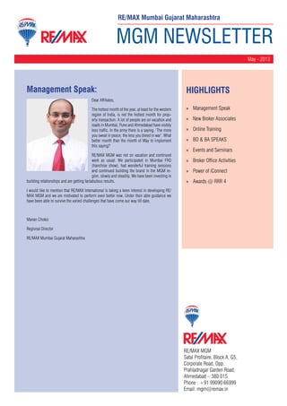 MGM NEWSLETTER
May - 2013
RE/MAX MGM
Safal Profitaire, Block A, G5,
Corporate Road, Opp.
Prahladnagar Garden Road,
Ahmedabad – 380 015
Phone : +91 99090 66999
Email: mgm@remax.in
Management Speak:
Dear Affiliates,
The hottest month of the year, at least for the western
region of India, is not the hottest month for prop-
erty transaction. A lot of people are on vacation and
roads in Mumbai, Pune and Ahmedabad have visibly
less traffic. In the army there is a saying, ‘The more
you sweat in peace, the less you bleed in war’. What
better month than the month of May to implement
this saying?
RE/MAX MGM was not on vacation and continued
work as usual. We participated in Mumbai FRO
(franchise show), had wonderful training sessions
and continued building the brand in the MGM re-
gion, slowly and steadily. We have been investing in
building relationships and are getting fantabulous results.
I would like to mention that RE/MAX International is taking a keen interest in developing RE/
MAX MGM and we are motivated to perform even better now. Under their able guidance we
have been able to survive the varied challenges that have come our way till date.
Manan Choksi
Regional Director
RE/MAX Mumbai Gujarat Maharashtra
HighLIGHTS
»» Management Speak
»» New Broker Associates
»» Online Training
»» BO & BA SPEAKS
»» Events and Seminars
»» Broker Office Activities
»» Power of iConnect
»» Awards @ RRR 4
RE/MAX Mumbai Gujarat Maharashtra
 