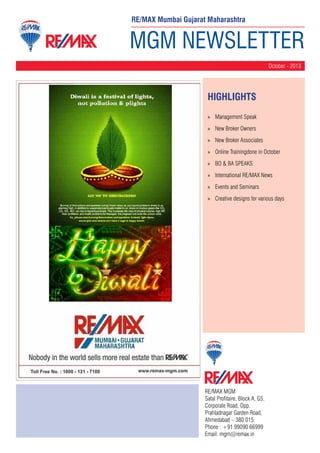 RE/MAX Mumbai Gujarat Maharashtra

MGM NEWSLETTER
October - 2013

HighLIGHTS
»» Management Speak
»» New Broker Owners
»» New Broker Associates
»» Online Trainingdone in October
»» BO & BA SPEAKS
»» International RE/MAX News
»» Events and Seminars
»» Creative designs for various days

RE/MAX MGM
Safal Profitaire, Block A, G5,
Corporate Road, Opp.
Prahladnagar Garden Road,
Ahmedabad – 380 015
Phone : +91 99090 66999
Email: mgm@remax.in

 