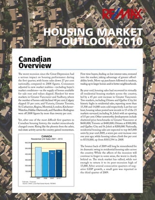 R




                                HOUSING MARKET
                                  OUTLOOK 2010
Canadian
Overview
The worst recession since the Great Depression had            First-time buyers, feeding on low interest rates, ventured
a serious impact on housing performance during                into the market, taking advantage of greater afford-
the first quarter, with home sales down 27 per cent           ability levels. Move-up purchasers followed in tandem,
nationally, compared to 2008 figures. Consumers               trading up to larger homes and/or better neigbhourhoods.
adjusted to new market realities—including buyer’s
market conditions—as the supply of homes available            By year-end, housing sales had recovered in virtually
for sale rose and values dipped. Hardest hit were             all residential housing markets across the country,
markets in Greater Vancouver and Sudbury, where               led by a 45 per cent increase in Greater Vancouver.
the number of homes sold declined 40 per cent; Calgary        Two markets, including Ottawa and Québec City, hit
slipped 35 per cent; and Victoria, Greater Toronto,           historic highs in residential sales, reporting more than
St. Catharines, Regina, Montréal, London, Kitchener-          15,500 and 14,000 units sold respectively. Last but not
Waterloo, Halifax-Dartmouth, and Hamilton-Burlington          least, housing values posted new records in 15 of the 23
were off 2008 figures by more than twenty per cent.           markets surveyed, including St. John’s with an upswing
                                                              of 15 per cent. Other noteworthy developments include
Yet, after one of the most difficult first quarters in        shattered price benchmarks in Greater Vancouver at
Canadian housing history, the market miraculously             $600,000; Toronto at $400,000; Ottawa at $300,000;
changed course. Rising like the phoenix from the ashes,       and Québec City and St. John’s at $200,000. Nationally,
real estate activity across the country gained momentum.      residential housing sales are expected to top 465,000
                                                              units by year-end 2009, a seven per cent increase over
                              CANADA                          one year ago; while housing values climb five per cent
                  Residential Unit Sales 2007 – 2010          to $318,000, up from $303,594 in 2008.
       600,000

                                                              The bounce back of 2009 will long be remembered for
       500,000
                                                              its dramatic swing in residential housing sales across
                                                      2%
       400,000
                                           7%                 the country. While the affects of the recession will
                                                              continue to linger in some areas, the worst is clearly
       300,000                                                behind us. The stock market has rallied, while not
                                                              enough to return it to its post-recession high of
       200,000                                                15,000. After several consecutive quarters of neg-
                                                              ative GDP growth, a small gain was reported in
       100,000
                                                              the third quarter of 2009.
              0
                       2007     2008     2009*       2010**
   *Estimate **Forecast
    Source: CREA, Local Real Estate Boards, RE/MAX
 
