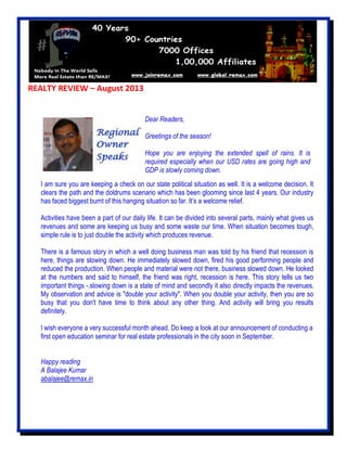 REALTY REVIEW – August 2013
I am sure you are keeping a check on our state political situation as well. It is a welcome decision. It
clears the path and the doldrums scenario which has been glooming since last 4 years. Our industry
has faced biggest burnt of this hanging situation so far. It’s a welcome relief.
Activities have been a part of our daily life. It can be divided into several parts, mainly what gives us
revenues and some are keeping us busy and some waste our time. When situation becomes tough,
simple rule is to just double the activity which produces revenue.
There is a famous story in which a well doing business man was told by his friend that recession is
here, things are slowing down. He immediately slowed down, fired his good performing people and
reduced the production. When people and material were not there, business slowed down. He looked
at the numbers and said to himself, the friend was right, recession is here. This story tells us two
important things -.slowing down is a state of mind and secondly it also directly impacts the revenues.
My observation and advice is "double your activity". When you double your activity, then you are so
busy that you don't have time to think about any other thing. And activity will bring you results
definitely.
I wish everyone a very successful month ahead. Do keep a look at our announcement of conducting a
first open education seminar for real estate professionals in the city soon in September.
Happy reading
A Balajee Kumar
abalajee@remax.in
Dear Readers,
Greetings of the season!
Hope you are enjoying the extended spell of rains. It is
required especially when our USD rates are going high and
GDP is slowly coming down.
 