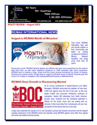 REALTY REVIEW – August 2013
RE/MAX INTERNATIONAL NEWS
August is RE/MAX Month of Miracles!
During this month, RE/MAX Miracle Agents and Offices will raise more awareness for the need to
help local kids, as well make additional donations to CMN Hospitals after each transaction.
RE/MAX also is hosting a Snap, Share and Win photo contest throughout the month of August.
Entering the contest is easy. Simply take an image of a Miracle Home or Miracle Property sign and
share it on Twitter or Instagram with hashtag #MiracleProperty or #MiracleHome.
RE/MAX Sees Growth in Recovering Market
Liniger also presented the results of U.S. and Canadian surveys that showed consumers had the highest
unaided awareness of the RE/MAX brand and reported using RE/MAX agents more often than agents
with other real estate franchise brands.
Year round, RE/MAX
Associates help sick
and injured children in
their communities get
better by making
donations to Children's
Miracle Network
Hospitals and doing
since more than 20
years!
At its annual Conference of Broker/Owners and Office
Managers, RE/MAX announced the addition of more than
3,000 new agents since the first of the year, as the real
estate market and consumer confidence continues to
strengthen. Nearly 800 attendees from North America,
Europe, Asia, Australia and the Caribbean gathered in
Ottawa for the event, many who are seeing pent up
demand in their local cities from homebuyers who are now
competing for the homes that are up for sale.
 