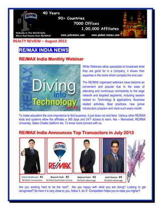 REALTY REVIEW – August 2013
RE/MAX INDIA NEWS
RE/MAX India Monthly Webinar
To make education the core importance to this business, it just does not end here. Various other RE/MAX
tools and systems allow the affiliates a 365 days and 24/7 access to learn, like – Mainstreet, RE/MAX
University, Sales Chatter platform etc. To know more connect with us.
RE/MAX India Announces Top Transactors in July 2013
Are you working hard to be the next? Are you happy with what you are doing? Looking to get
recognised? So here it is very close to you, follow it, do it! Competition helps you to raise you higher!!
While Webinars allow specialists to broadcast what
they are good for in a company, it shows their
expertise in the niche which compels the end user.
The RE/MAX organised webinars have become so
convenient and popular due to the ease of
attending and continuous connectivity to the large
network and targeted segments, including session
related to- Technology & applications, Business
related activities, Best practices, new joinee
introductory program and more such every month.
 