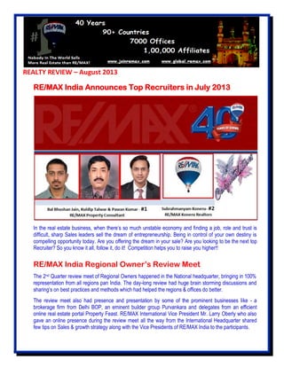REALTY REVIEW – August 2013
RE/MAX India Announces Top Recruiters in July 2013
In the real estate business, when there’s so much unstable economy and finding a job, role and trust is
difficult, sharp Sales leaders sell the dream of entrepreneurship. Being in control of your own destiny is
compelling opportunity today. Are you offering the dream in your sale? Are you looking to be the next top
Recruiter? So you know it all, follow it, do it! Competition helps you to raise you higher!!
RE/MAX India Regional Owner’s Review Meet
The 2nd Quarter review meet of Regional Owners happened in the National headquarter, bringing in 100%
representation from all regions pan India. The day-long review had huge brain storming discussions and
sharing’s on best practices and methods which had helped the regions & offices do better.
The review meet also had presence and presentation by some of the prominent businesses like - a
brokerage firm from Delhi BOP, an eminent builder group Purvankara and delegates from an efficient
online real estate portal Property Feast. RE/MAX International Vice President Mr. Larry Oberly who also
gave an online presence during the review meet all the way from the International Headquarter shared
few tips on Sales & growth strategy along with the Vice Presidents of RE/MAX India to the participants.
 