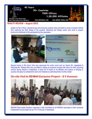 REALTY REVIEW – August 2013
spoken by few of them. Special tie-ups and exclusive projects were promoted by using a property referral
form capturing the MLS details of the property. Marketing tool Design center was used to prepare
brochure to distribute to the participants by few associates.
Special thanks to M/s Sanvi Infra who sponsored the entire event and our Owner Mr. Jagadeesh &
Associate Mr. Prakasa Rao who put efforts in taking an exclusive contract with Sanvi for their upcoming
venture Spring Woods in Hyderabad. A heart full of thanks to all affiliates who believe in bringing in
success and glory by collaborative work and initiatives by attending these monthly meets!
On-site Visit to RE/MAX Exclusive Project – S V Avenues
RE/MAX Real Estate Solutions organized a Site Visit Meet for all RE/MAX associates to their exclusive
Independent house project tie-up in S V Avenues in Hyderabad.
 