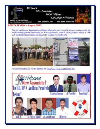 REALTY REVIEW – August 2013
This visit had Owners, Associates from different offices who went in to get to know on how to promote this
and accordingly prepare their investor list. The total area of a house is 150 sq.yard and built up is 1200
sq.ft, constructed as per vaastu and ready to be occupied in 6 months time.
To read more details just visit the attached link http://www.remax.in/512010002-732
 