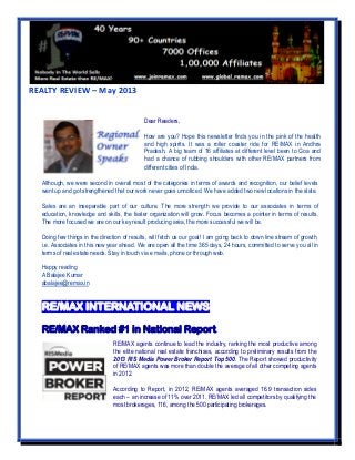 REALTY REVIEW – May 2013
Although, we were second in overall most of the categories in terms of awards and recognition, our belief levels
went up and got strengthened that our work never goes unnoticed. We have added two new locations in the state.
Sales are an inseparable part of our culture. The more strength we provide to our associates in terms of
education, knowledge and skills, the faster organization will grow. Focus becomes a pointer in terms of results.
The more focused we are on our key result producing area, the more successful we will be.
Doing few things in the direction of results, will fetch us our goal! I am going back to down line stream of growth,
i.e. Associates in this new year ahead. We are open all the time 365 days, 24 hours, committed to serve you all in
terms of real estate needs. Stay in touch via e mails, phone or through web.
Happy reading
A Balajee Kumar
abalajee@remax.in
RE/MAX INTERNATIONAL NEWS
RE/MAX Ranked #1 in National Report
RE/MAX agents continue to lead the industry, ranking the most productive among
the elite national real estate franchises, according to preliminary results from the
2013 RIS Media Power Broker Report Top 500. The Report showed productivity
of RE/MAX agents was more than double the average of all other competing agents
in 2012.
According to Report, in 2012, RE/MAX agents averaged 16.9 transaction sides
each – an increase of 11% over 2011. RE/MAX led all competitors by qualifying the
most brokerages, 116, among the 500 participating brokerages.
Dear Readers,
How are you? Hope this newsletter finds you in the pink of the health
and high spirits. It was a roller coaster ride for RE/MAX in Andhra
Pradesh. A big team of 16 affiliates at different level been to Goa and
had a chance of rubbing shoulders with other RE/MAX partners from
different cities of India.
 