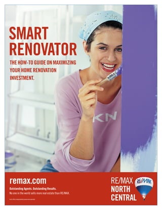 SMART
RENOVATOR
THE HOW-TO GUIDE ON MAXIMIZING
YOUR HOME RENOVATION
INVESTMENT.




remax.com                                                 RE/MAX
Outstanding Agents. Outstanding Results.
No one in the world sells more real estate than RE/MAX.
                                                          NORTH
Each office independently owned and operated.             CENTRAL
 
