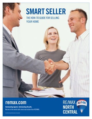 SMART SELLER
                                                THE HOW-TO GUIDE FOR SELLING
                                                YOUR HOME




remax.com                                                                      RE/MAX
Outstanding Agents. Outstanding Results.
No one in the world sells more real estate than RE/MAX.
                                                                               NORTH
Each office independently owned and operated.                                  CENTRAL
 