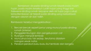 Rembesan air pada dinding rumah terjadi pada musim
hujan, pada musim tersebut curah hujan yang tinggi dan
frekwensi dinding rumah terpapar oleh air hujan juga cukup
lama.Rembesan air terjadi pada dinding yang berbatasan
dengan saluran air dan toilet.
Rembesan tersebut mengakibatkan :
1. Bercak-bercak seperti jamur yang muncul pada dinding
rumah (interior)
2. Penggelembungan dan pengelupasan cat
3. Ruangan menjadi lembab
4. Munculnya bau tak sedap, terutama didalam
ruangan,sesak nafas
5. Perabot-perabot,buku-buku ikut lembab dan keropos
 
