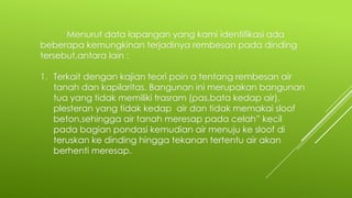 Menurut data lapangan yang kami identifikasi ada
beberapa kemungkinan terjadinya rembesan pada dinding
tersebut,antara lain :
1. Terkait dengan kajian teori poin a tentang rembesan air
tanah dan kapilaritas. Bangunan ini merupakan bangunan
tua yang tidak memiliki trasram (pas.bata kedap air),
plesteran yang tidak kedap air dan tidak memakai sloof
beton,sehingga air tanah meresap pada celah” kecil
pada bagian pondasi kemudian air menuju ke sloof di
teruskan ke dinding hingga tekanan tertentu air akan
berhenti meresap.
 