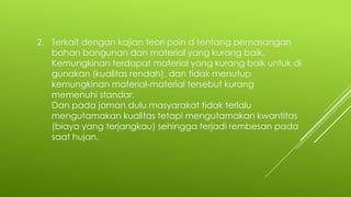 2. Terkait dengan kajian teori poin d tentang pemasangan
bahan bangunan dan material yang kurang baik.
Kemungkinan terdapat material yang kurang baik untuk di
gunakan (kualitas rendah), dan tidak menutup
kemungkinan material-material tersebut kurang
memenuhi standar.
Dan pada jaman dulu masyarakat tidak terlalu
mengutamakan kualitas tetapi mengutamakan kwantitas
(biaya yang terjangkau) sehingga terjadi rembesan pada
saat hujan.
 