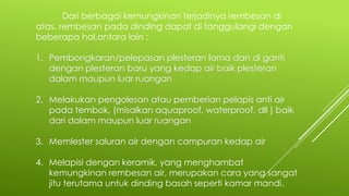 Dari berbagai kemungkinan terjadinya rembesan di
atas, rembesan pada dinding dapat di tanggulangi dengan
beberapa hal,antara lain :
1. Pembongkaran/pelepasan plesteran lama dan di ganti
dengan plesteran baru yang kedap air baik plesteran
dalam maupun luar ruangan
2. Melakukan pengolesan atau pemberian pelapis anti air
pada tembok, (misalkan aquaproof, waterproof, dll ) baik
dari dalam maupun luar ruangan
3. Memlester saluran air dengan campuran kedap air
4. Melapisi dengan keramik, yang menghambat
kemungkinan rembesan air, merupakan cara yang sangat
jitu terutama untuk dinding basah seperti kamar mandi.
 
