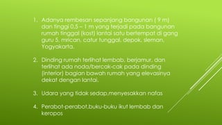 1. Adanya rembesan sepanjang bangunan ( 9 m)
dan tinggi 0,5 – 1 m yang terjadi pada bangunan
rumah tinggal (kost) lantai satu bertempat di gang
guru 5, mrican, catur tunggal, depok, sleman,
Yogyakarta.
2. Dinding rumah terlihat lembab, berjamur, dan
terlihat ada noda/bercak-cak pada dinding
(interior) bagian bawah rumah yang elevasinya
dekat dengan lantai.
3. Udara yang tidak sedap,menyesakkan nafas
4. Perabot-perabot,buku-buku ikut lembab dan
keropos
 