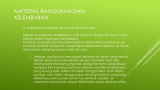 MATERIAL BANGUNAN DAN
KELEMBABAN
a. Kapilaritas,Rembesan Air dari tanah dan hujan
Terjadinya kapilaritas (kapilaritas = naik turunnya fluida cair dalam suatu
bejana akibat tegangan permukaan).
Masalah yang serius tentang kelembaban terjadi akibat rembesan air
tanah ke tembok bangunan, yang dapat diakibatkan tekanan air tanah
dari bawah, samping ataupun dari air hujan.
1. Tekanan dari bawah merupakan tekanan air tanah yang normal
terjadi, sebenarnya bisa diatasi dengan pondasi, sloof dan
dinding bata trasraam yang baik. Bangunan lama yang dibuat
orangtua kita kadang masih bisa ditemui memiliki dinding bata
yang kurang baik, dalam arti tidak menggunakan sloof diatas
pondasi, atau tidak menggunakan dinding trasraam yang baik.
Akibatnya pada rumah-rumah tua serinkali masalah air
merembes dari bawah dapat terlihat jelas pada dinding rumah.
 