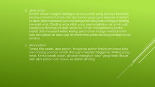 b. Jenis tanah
Rumah Anda mungkin dibangun di atas tanah yang jenisnya berbeda.
Misalnya tanah liat di satu sisi, dan tanah yang agak berpasir di sisi lain.
Ini akan menyebabkan pondasi bangunan bergerak sehingga dinding
menjadi retak. Dinding retak inilah yang memungkinkan air untuk naik
sepanjang dinding pondasi. Selain itu, tanah mengembang ketika
basah dan menyusut ketika kering, perubahan ini juga menjadi salah
satu penyebab air atau uap air merembes pada dinding pondasi lewat
retakan.
c. Akar pohon
Tanpa kita sadari, akar pohon, khususnya pohon berukuran besar bisa
mendorong pondasi rumah dan juga menjalar hingga ke dinding yang
retak. Ketika tanah basah, air akan mengikuti ‘jalur’ yang telah dibuat
oleh akar pohon dan masuk ke dalam dinding.
 