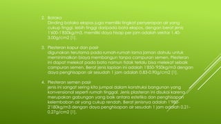 2. Batako
Dinding batako ekspos juga memiliki tingkat penyerapan air yang
cukup tinggi, lebih tinggi daripada bata ekspos, dengan berat jenis
1'600-1'850kg/m3, memiliki daya hisap per jam adalah sekitar 1.40-
3.00g/cm2 [1].
3. Plesteran kapur dan pasir
digunakan terutama pada rumah-rumah lama jaman dahulu untuk
meminimalkan biaya membangun tanpa campuran semen. Plesteran
ini dapat melekat pada bata namun tidak terlalu bisa melekat sebaik
campuran semen. Berat jenis lapisan ini adalah 1'850-'950kg/m3 dengan
daya penghisapan air sesudah 1 jam adalah 0.83-0.90g/cm2 [1].
4. Plesteran semen pasir
jenis ini sangat sering kita jumpai dalam konstruksi bangunan yang
konvensional seperti rumah tinggal. Jenis plasteran ini disukai karena
merupakan gabungan yang baik antara estetika dan penghisapan
kelembaban air yang cukup rendah. Berat jenisnya adalah 1'980-
2'180kg/m3 dengan daya penghisapan air sesudah 1 jam adalah 0.21-
0.27g/cm2 [1].
 