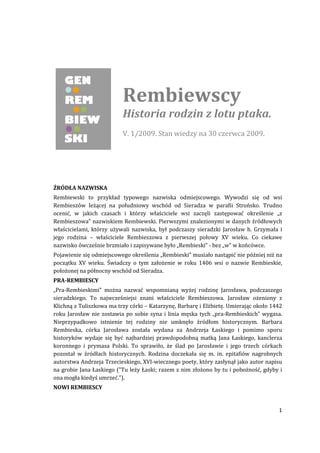 Rembiewscy
                          Historia rodzin z lotu ptaka.
                          V. 1/2009. Stan wiedzy na 30 czerwca 2009.




ŹRÓDŁA NAZWISKA
Rembiewski to przykład typowego nazwiska odmiejscowego. Wywodzi się od wsi
Rembieszów leżącej na południowy wschód od Sieradza w parafii Strońsko. Trudno
ocenić, w jakich czasach i którzy właściciele wsi zaczęli zastępować określenie „z
Rembieszowa” nazwiskiem Rembiewski. Pierwszymi znalezionymi w danych źródłowych
właścicielami, którzy używali nazwiska, był podczaszy sieradzki Jarosław h. Grzymała i
jego rodzina – właściciele Rembieszowa z pierwszej połowy XV wieku. Co ciekawe
nazwisko ówcześnie brzmiało i zapisywane było „Rembieski” - bez „w” w końcówce.
Pojawienie się odmiejscowego określenia „Rembieski” musiało nastąpić nie później niż na
początku XV wieku. Świadczy o tym założenie w roku 1406 wsi o nazwie Rembieskie,
położonej na północny wschód od Sieradza.
PRA-REMBIESCY
„Pra-Rembieskimi” można nazwać wspomnianą wyżej rodzinę Jarosława, podczaszego
sieradzkiego. To najwcześniejsi znani właściciele Rembieszowa. Jarosław ożeniony z
Klichną z Tuliszkowa ma trzy córki – Katarzynę, Barbarę i Elżbietę. Umierając około 1442
roku Jarosław nie zostawia po sobie syna i linia męska tych „pra-Rembieskich” wygasa.
Nieprzypadkowo istnienie tej rodziny nie umknęło źródłom historycznym. Barbara
Rembieska, córka Jarosława została wydana za Andrzeja Łaskiego i pomimo sporu
historyków wydaje się być najbardziej prawdopodobną matką Jana Łaskiego, kanclerza
koronnego i prymasa Polski. To sprawiło, że ślad po Jarosławie i jego trzech córkach
pozostał w źródłach historycznych. Rodzina doczekała się m. in. epitafiów nagrobnych
autorstwa Andrzeja Trzecieskiego, XVI-wiecznego poety, który zasłynął jako autor napisu
na grobie Jana Łaskiego ("Tu leży Łaski; razem z nim złożono by tu i pobożność, gdyby i
ona mogła kiedyś umrzeć.").
NOWI REMBIESCY


                                                                                      1
 