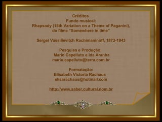 Créditos  Fundo musical: Rhapsody (18th Variation on a Theme of Paganini), do filme “Somewhere in time” Sergei Vassilievitch Rachimaninoff, 1873-1943 Pesquisa e Produção:  Mario Capelluto e Ida Aranha [email_address] Formatação: Elisabeth Victoria Rachaus  [email_address] http://www.saber.cultural.nom.br 
