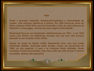 VIDA Pintor e gravador holandês, Rembrandt freqüentou a Universidade de Leyden, mas resolveu dedicar-se à pintura. Em 1624 tornou-se aluno de Pieter Lastman (1583-1633), que lhe transmitiu a lição do claro-obscuro de Elsheimer e Caravaggio, uma técnica para sugerir profundidade.  Rembrandt fixou-se em Amsterdam definitivamente em 1631,  e em 1634 casou com Saskia van Uijlenburg, levando com ela uma vida luxuosa baseada no seu sucesso como artista.  Depois da morte de Saskia (1642), Rembrandt viveu com sua criada Hendrickje Stoffels. Sufocado pelas dívidas, entrou em bancarrota em 1656; no ano seguinte, a casa e as coleções foram leiloadas. Ainda encontrou muitas encomendas, mas viveu cada vez mais recluso e morreu na solidão, embora não esquecido .   