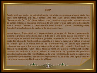 OBRA Rembrandt, no início, foi principalmente retratista, e começou a longa série dos seus auto-retratos. Em 1632 pintou uma das suas obras mais famosas: A "Anatomia do Dr. Tulp" (Mauritshuis, Haia), retratos magistrais do anatomista e de outros médicos, reunidos em torno de um cadáver que está sendo dissecado. Não é menos famoso o "Auto-retrato com Saskia " (1634; Gemäldegalerie, Dresden), manifestação de exuberante alegria de viver.  Nessa época, Rembrandt é o representante principal do barroco protestante, pintando grandes cenas históricas e bíblicas e uma série quase interminável de retratos que se encontram hoje nos grandes museus de todo o mundo. Na maior parte das obras de Rembrandt a escuridão é o próprio recurso artístico principal do pintor, que é o maior mestre do claro-obscuro, de cenas que parecem noturnas, em que a luz tem a aparência de vir de outro mundo, iluminando os pontos focalizados. Com essa técnica também pintou Rembrandt muitos retratos de rabinos e outros judeus e uma série de quadros de profunda seriedade religiosa. São manifestações de uma religiosidade muito pessoal, mas tipicamente protestante: seriam tão impossíveis no altar de uma igreja católica como uma cantata de Bach durante a Missa.    