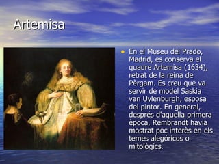 Artemisa En el Museu del Prado, Madrid, es conserva el quadre Artemisa (1634), retrat de la reina de Pèrgam. Es creu que va servir de model Saskia van Uylenburgh, esposa del pintor. En general, després d'aquella primera època, Rembrandt havia mostrat poc interès en els temes alegóricos o mitològics.  