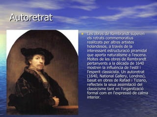 Autoretrat Les obres de Rembrandt superen els retrats commemoratius realitzats per altres artistes holandesos, a través de la interessant estructuració piramidal que aporta naturalisme a l'escena. Moltes de les obres de Rembrandt pertanyents a la dècada de 1640 mostren la influència de l'estil i l'esperit classicista. Un autoretrat (1640, National Gallery, Londres), basat en obres de Rafael i Tiziano, reflecteix la seua assimilació del classicisme tant en l'organització formal com en l'expressió de calma interior.  