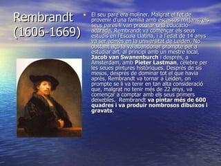 Rembrandt (1606-1669) El seu pare era moliner. Malgrat el fet de provenir d'una família amb escassos mitjans, els seus pares li van procurar una educació acurada. Rembrandt va començar els seus estudis en l'Escola Llatina, i a l'edat de 14 anys va ser admès en la universitat de Leiden. No obstant açò la va abandonar prompte per a estudiar art, al principi amb un mestre local,  Jacob van Swanenburch  i després, a Amsterdam, amb  Pieter Lastman , cèlebre per les seues pintures històriques. Després de sis mesos, després de dominar tot el que havia après, Rembrandt va tornar a Leiden, on prompte se li va tenir en tan alta consideració que, malgrat no tenir més de 22 anys, va començar a comptar amb els seus primers deixebles.  Rembrandt  va pintar més de 600 quadres i va produir nombrosos dibuixos i gravats . 