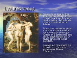 Les tres venus Representa un grup de tres dones nues en el bosc. Inspirat en models antics de la tradició clàssica italiana, d'altra banda comuna en la temàtica de Rubens.    És una obra tardana del pintor, el qual va utilitzar trementina per a aconseguir una major fluïdesa en la consistència dels colors, experimentant així un lleuger canvi en la tècnica i pinzellada.     La dona que està situada a la dreta del grup és la seua segona dona, Helena Fourment.   