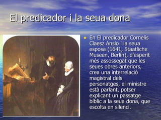 El predicador i la seua dona En El predicador Cornelis Claesz Anslo i la seua esposa (1641, Staatliche Museen, Berlín), d'esperit més assossegat que les seues obres anteriors, crea una interrelació magistral dels personatges, el ministre està parlant, potser explicant un passatge bíblic a la seua dona, que escolta en silenci.  