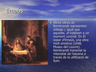 Emaús Altres obres de Rembrandt representen diàlegs i, igual que aquesta, al·ludeixen a un moment concret. En El sopar d’Emaús, una obra molt emotiva (1648, Museu del Louvre), Rembrandt transmet la intensitat de l'escena a través de la utilització de llum.   