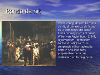 L'obra coneguda com La ronda de nit, el títol exacte de la qual és La companyia del capità Frans Banning Cocq i el tinent Willen van Ruytenburch (1642, Rijksmuseum), representa l'activitat bulliciosa d'una companyia militar, apinyada darrere dels seus caps, preparant-se per a una desfilada o un torneig de tir.    Ronda de nit 