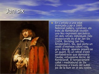 Jan six En L'artista a una edat avançada (cap a 1669, National Gallery, Londres), els trets de Rembrandt revelen una lleu expressió sarcàstica. Un dels retrats individuals més excepcionals és el de Jan Six (1654, Stichting Jan Six, Amsterdam). Six, que porta un vestit d'intensos colors roig, gris i daurat, apareix posant-se un guant. És un retrat d'estil semiabstracte que demostra l'audaç virtuosisme tècnic de Rembrandt. El temperament callat i meditabund de Six s'expressa a través del subtil joc de la llum en el seu rostre.  
