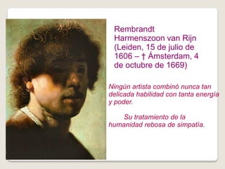 Rembrandt
 Harmenszoon van Rijn
 (Leiden, 15 de julio de
 1606 – † Ámsterdam, 4
 de octubre de 1669)

Ningún artista combinó nunca tan
delicada habilidad con tanta energía
y poder.

    Su tratamiento de la
humanidad rebosa de simpatía.
 
