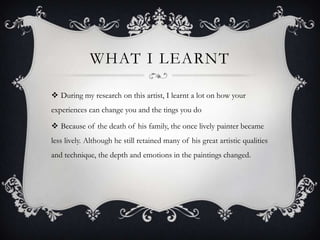 WHAT I LEARNT

 During my research on this artist, I learnt a lot on how your
experiences can change you and the tings you do

 Because of the death of his family, the once lively painter became
less lively. Although he still retained many of his great artistic qualities
and technique, the depth and emotions in the paintings changed.
 