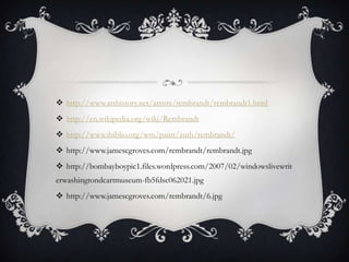  http://www.arthistory.net/artists/rembrandt/rembrandt1.html
 http://en.wikipedia.org/wiki/Rembrandt
 http://www.ibiblio.org/wm/paint/auth/rembrandt/
 http://www.jamescgroves.com/rembrandt/rembrandt.jpg
 http://bombayboypic1.files.wordpress.com/2007/02/windowslivewrit
erwashingtondcartmuseum-fb5fdsc062021.jpg
 http://www.jamescgroves.com/rembrandt/6.jpg
 