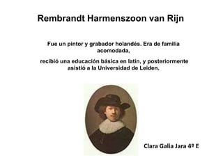 Rembrandt Harmenszoon van Rijn

  Fue un pintor y grabador holandés. Era de familia
                     acomodada,
recibió una educación básica en latín, y posteriormente
          asistió a la Universidad de Leiden.




                                      Clara Galia Jara 4º E
 