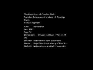 Artist Rembrandt
Year 1662
TypeOil
Dimensions 196 cm × 309 cm (77 in × 122
in)
Location Nationalmuseum, Stockholm
Owner Royal Swedish Academy of Fine Arts
Website Nationalmuseum Collection online
The Conspiracy of Claudius Civilis
Swedish: Batavernas trohetsed till Claudius
Civilis
Central fragment
 