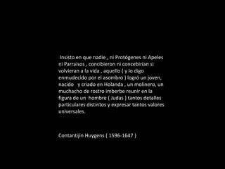 Insisto en que nadie , ni Protógenes ni Apeles
ni Parraisos , concibieron ni concebirían si
volvieran a la vida , aquello ( y lo digo
enmudecido por el asombro ) logró un joven,
nacido y criado en Holanda , un molinero, un
muchacho de rostro imberbe reunir en la
figura de un hombre ( Judas ) tantos detalles
particulares distintos y expresar tantos valores
universales.
Contantijin Huygens ( 1596-1647 )
 